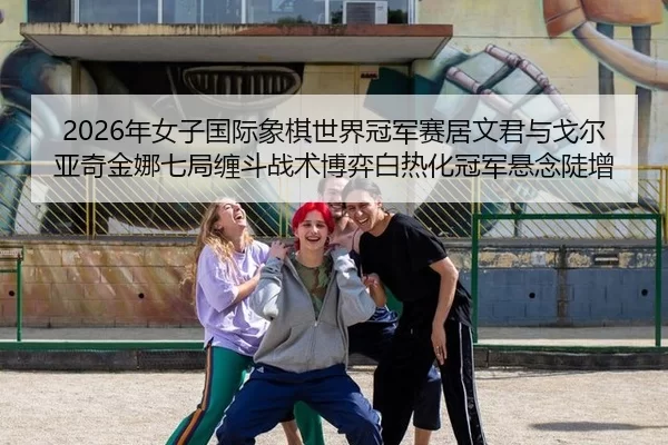 2026年女子国际象棋世界冠军赛居文君与戈尔亚奇金娜七局缠斗战术博弈白热化冠军悬念陡增